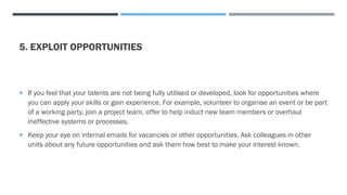 5. EXPLOIT OPPORTUNITIES
 If you feel that your talents are not being fully utilised or developed, look for opportunities where
you can apply your skills or gain experience. For example, volunteer to organise an event or be part
of a working party, join a project team, offer to help induct new team members or overhaul
ineffective systems or processes.
 Keep your eye on internal emails for vacancies or other opportunities. Ask colleagues in other
units about any future opportunities and ask them how best to make your interest known.
 