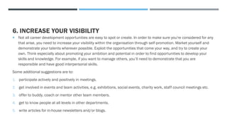 6. INCREASE YOUR VISIBILITY
 Not all career development opportunities are easy to spot or create. In order to make sure you're considered for any
that arise, you need to increase your visibility within the organisation through self-promotion. Market yourself and
demonstrate your talents wherever possible. Exploit the opportunities that come your way, and try to create your
own. Think especially about promoting your ambition and potential in order to find opportunities to develop your
skills and knowledge. For example, if you want to manage others, you’ll need to demonstrate that you are
responsible and have good interpersonal skills.
Some additional suggestions are to:
1. participate actively and positively in meetings.
2. get involved in events and team activities, e.g. exhibitions, social events, charity work, staff council meetings etc.
3. offer to buddy, coach or mentor other team members.
4. get to know people at all levels in other departments.
5. write articles for in-house newsletters and/or blogs.
 