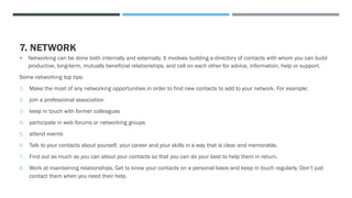 7. NETWORK
 Networking can be done both internally and externally. It involves building a directory of contacts with whom you can build
productive, long-term, mutually beneficial relationships, and call on each other for advice, information, help or support.
Some networking top tips:
1. Make the most of any networking opportunities in order to find new contacts to add to your network. For example:
2. join a professional association
3. keep in touch with former colleagues
4. participate in web forums or networking groups
5. attend events
6. Talk to your contacts about yourself, your career and your skills in a way that is clear and memorable.
7. Find out as much as you can about your contacts so that you can do your best to help them in return.
8. Work at maintaining relationships. Get to know your contacts on a personal basis and keep in touch regularly. Don’t just
contact them when you need their help.
 