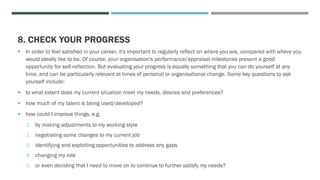 8. CHECK YOUR PROGRESS
 In order to feel satisfied in your career, it's important to regularly reflect on where you are, compared with where you
would ideally like to be. Of course, your organisation's performance/appraisal milestones present a good
opportunity for self-reflection. But evaluating your progress is equally something that you can do yourself at any
time, and can be particularly relevant at times of personal or organisational change. Some key questions to ask
yourself include:
 to what extent does my current situation meet my needs, desires and preferences?
 how much of my talent is being used/developed?
 how could I improve things, e.g.
1. by making adjustments to my working style
2. negotiating some changes to my current job
3. identifying and exploiting opportunities to address any gaps
4. changing my role
5. or even deciding that I need to move on to continue to further satisfy my needs?
 