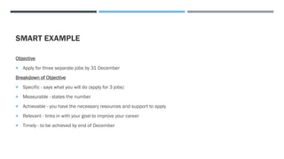 SMART EXAMPLE
Objective
 Apply for three separate jobs by 31 December
Breakdown of Objective
 Specific - says what you will do (apply for 3 jobs)
 Measurable - states the number
 Achievable - you have the necessary resources and support to apply
 Relevant - links in with your goal to improve your career
 Timely - to be achieved by end of December
 
