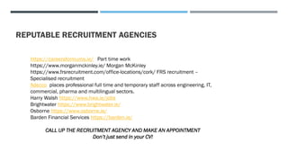 REPUTABLE RECRUITMENT AGENCIES
https://careersformums.ie/ Part time work
https://www.morganmckinley.ie/ Morgan McKinley
https://www.frsrecruitment.com/office-locations/cork/ FRS recruitment –
Specialised recruitment
Adecco places professional full time and temporary staff across engineering, IT,
commercial, pharma and multilingual sectors.
Harry Walsh https://www.hwa.ie/jobs
Brightwater https://www.brightwater.ie/
Osborne https://www.osborne.ie/
Barden Financial Services https://barden.ie/
CALL UP THE RECRUITMENT AGENCY AND MAKE AN APPOINTMENT
Don’t just send in your CV!
 