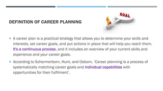 DEFINITION OF CAREER PLANNING
 A career plan is a practical strategy that allows you to determine your skills and
interests, set career goals, and put actions in place that will help you reach them.
It's a continuous process, and it includes an overview of your current skills and
experience and your career goals.
 According to Schermerborn, Hunt, and Osborn, ‘Career planning is a process of
systematically matching career goals and individual capabilities with
opportunities for their fulfilment’.
 