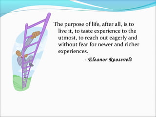 The purpose of life, after all, is to
live it, to taste experience to the
utmost, to reach out eagerly and
without fear for newer and richer
experiences.
- Eleanor Roosevelt
 