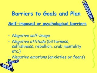 Barriers to Goals and Plan
Self-imposed or psychological barriers
• Negative self-image
• Negative attitude (bitterness,
selfishness, rebellion, crab mentality
etc.)
• Negative emotions (anxieties or fears)
 