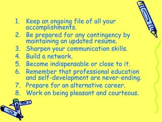 1. Keep an ongoing file of all your
accomplishments.
2. Be prepared for any contingency by
maintaining an updated resume.
3. Sharpen your communication skills.
4. Build a network.
5. Become indispensable or close to it.
6. Remember that professional education
and self-development are never-ending.
7. Prepare for an alternative career.
8. Work on being pleasant and courteous.
 