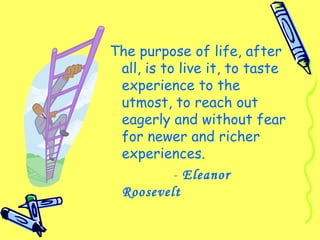 The purpose of life, after
all, is to live it, to taste
experience to the
utmost, to reach out
eagerly and without fear
for newer and richer
experiences.
- Eleanor
Roosevelt
 