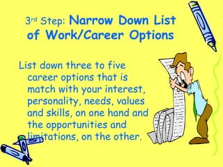 3rd
Step: Narrow Down List
of Work/Career Options
List down three to five
career options that is
match with your interest,
personality, needs, values
and skills, on one hand and
the opportunities and
limitations, on the other.
 