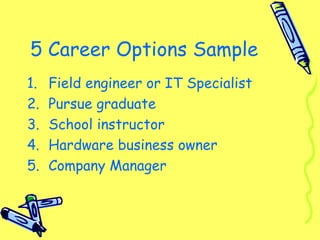 5 Career Options Sample
1. Field engineer or IT Specialist
2. Pursue graduate
3. School instructor
4. Hardware business owner
5. Company Manager
 