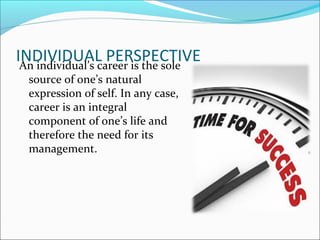 INDIVIDUAL PERSPECTIVEAn individual’s career is the sole
source of one’s natural
expression of self. In any case,
career is an integral
component of one’s life and
therefore the need for its
management.
 