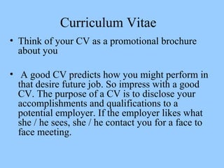 Curriculum Vitae
• Think of your CV as a promotional brochure
about you
• A good CV predicts how you might perform in
that...