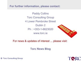 For further information, please contact: Paddy Collins Torc Consulting Group 4 Lower Pembroke Street Dublin 2 Ph : +353-1-6623020 www.torc.ie For news & updates of interest ... please visit:  Torc News Blog 
