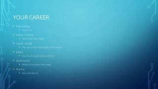 YOUR CAREER
• Networking
• What is it?
• Career Choices
• What choice do I make
• Career Trends
• The Cool or The Predictable or The Trendy
• Salary
• How much would I earn over time
• Work World
• What is it to work in this career
• Mentor
• Who will help me
 