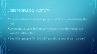 JOBS PEOPLE DO –ACTIVITY
•Explore a favorite job that people do? Find a person doing the
job
•Learn about what they do at work and how they make our
world a better place.
•See what people "on the job" say about your dream career!
 