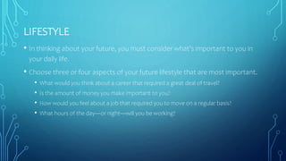 LIFESTYLE
• In thinking about your future, you must consider what's important to you in
your daily life.
• Choose three or four aspects of your future lifestyle that are most important.
• What would you think about a career that required a great deal of travel?
• Is the amount of money you make important to you?
• How would you feel about a job that required you to move on a regular basis?
• What hours of the day—or night—will you be working?
 