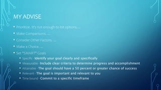 MY ADVISE
• Prioritize. It's not enough to list options....
• Make Comparisons. ...
• Consider Other Factors. ...
• Make a Choice. ...
• Set "SMART" Goals
• Specific - Identify your goal clearly and specifically
• Measurable - Include clear criteria to determine progress and accomplishment
• Attainable - The goal should have a 50 percent or greater chance of success
• Relevant - The goal is important and relevant to you
• Time bound - Commit to a specific timeframe
 