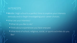 INTERESTS
• Middle / High school is a perfect time to explore your interests
seriously and to begin investigating your career choices.
• What are your interests?
• What do you like to do?
• Think about experiences you have enjoyed.
• What kind of school, religious, social, or sports activities do you
like?
 