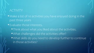 ACTIVITY
•Make a list of 10 activities you have enjoyed doing in the
past three years
•Evaluate those interests.
•Think about what you liked about the activities.
•What challenges did the activities offer?
•What skills do you need to develop further to continue
in those activities?
 