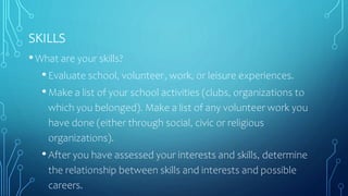 SKILLS
•What are your skills?
•Evaluate school, volunteer, work, or leisure experiences.
•Make a list of your school activities (clubs, organizations to
which you belonged). Make a list of any volunteer work you
have done (either through social, civic or religious
organizations).
•After you have assessed your interests and skills, determine
the relationship between skills and interests and possible
careers.
 