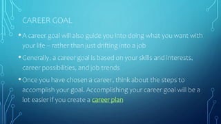 CAREER GOAL
•A career goal will also guide you into doing what you want with
your life -- rather than just drifting into a job
•Generally, a career goal is based on your skills and interests,
career possibilities, and job trends
•Once you have chosen a career, think about the steps to
accomplish your goal. Accomplishing your career goal will be a
lot easier if you create a career plan
 