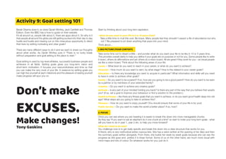 Activity 9: Goal setting 101
Barak Obama does it, so does Oprah Winfrey, Jack Canfield and Thomas
Edison. Even the BBC has a how to guide on their website.
It’s all around us, people talk about it, there are apps about it. So why is it
that people all around the globe are still getting sucked into their day to day
hustle and bustle and missing out on this miraculous opportunity to direct
their lives by setting motivating and clear goals?
There are many different ways to do it and we want to share our thoughts
about what works. As Oprah Winfrey puts it “There is no lucky break
without preparation and goal setting is the place to start.”
Goal setting is used by top-level athletes, successful business-people and
achievers in all fields. Setting goals gives you long-term vision and
short-term motivation. It focuses your resourcefulness and time so that
you can make the very most of your life. In essence by setting goals you
can high five yourself at each milestone and the pleasure of seeing yourself
make progress will spur you on.
Start by thinking about your long term aspiration.
• What do you want in your life in 5 or 10 years time?
Take a little time to mull this over. Be brave. Many people feel they shouldn't expect a life of abundance but why
not ? Be prepared to jot down anything that pops into your mind.
Think about...
1. BIG PICTURE (YOUR CONTEXT)
Take some time out to dream a little – and ponder what do you want your life to be like in 10 or 5 years time.
This provides overall clarity to help you define if your goals are on purpose or not for you. Some people like to write
it down, others do affirmations and yet others do a vision board. All are great if they work for you – as visual people
we like a vision board. Think about the following areas of your life:
Career – What level do you want to reach in your career, or what do you want to achieve?
Financial – How much do you want to earn, by what stage? How is this related to your career goals?
Education – Is there any knowledge you want to acquire in particular? What information and skills will you need
to have in order to achieve other goals?
Family – Do you want to be a parent? If so, how are you going to be a good parent? How do you want to be seen
by a partner or by members of your extended family?
Creative – Do you want to achieve any creative goals?
Attitude – Is any part of your mindset holding you back? Is there any part of the way that you behave that upsets
you? (If so, set a goal to improve your behaviour or find a solution to the problem.)
Health & Fitness – Are there any fitness goals that you want to achieve, or do you want good health deep into old
age? What steps are you going to take to achieve this?
Pleasure – How do you want to enjoy yourself? (You should ensure that some of your life is for you!)
Public Service – Do you want to make the world a better place? If so, how?
2. FOCUS
Once you can see where you are heading it is easier to break this down into more manageable chunks.
As they say “If you want to eat an elephant do it one chunk at a time” so start to order your long term goals - what
will you have to do in year 1, year 2 etc. to help you move forward?
What do I need to do now?
You challenge now is to get really specific and break this down into a clear structure that works for you.
A friend, who is very methodical writes copious lists. She has a vision written at the opening of her diary and then
the summary goals written alongside. From there, she builds her week by week goals because she can see the
progress as she goes and prefers it in linear format. Some of us on the other hand, are much more visual with
mind maps and lots of colour. Do whatever works for you; just do it.
Don’t make
EXCUSES.
Make changes!
Tony Gaskins
 
