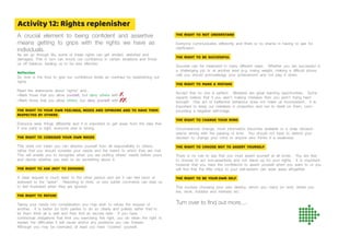 A crucial element to being confident and assertive
means getting to grips with the rights we have as
individuals.
As we go through life, some of these rights can get eroded, distorted and
damaged. This in turn can knock our confidence in certain situations and throw
us off balance, leading us to be less effective.
Reﬂection
So now is the time to give our confidence levels an overhaul by replenishing our
rights.
Read the statements about “rights” and...
• Mark those that you allow yourself, but deny others with
• Mark those that you allow others, but deny yourself with
THE RIGHT TO YOUR OWN FEELINGS, NEEDS AND OPINIONS AND TO HAVE THEM
RESPECTED BY OTHERS
Everyone sees things differently and it is important to get away from the idea that
if one party is right, everyone else is wrong.
THE RIGHT TO CONSIDER YOUR OWN NEEDS
This does not mean you can absolve yourself from all responsibility to others;
rather that you should consider your needs and the extent to which they are met.
This will enable you to recognise when you are putting others’ needs before yours
and decide whether you wish to do something about it.
THE RIGHT TO ASK (NOT TO DEMAND)
A clear request is much fairer to the other person and yet it can feel blunt or
awkward to the “asker”. Resorting to hints, or very subtle comments can lead us
to feel frustrated when they are ignored.
THE RIGHT TO REFUSE
Taking your needs into consideration you may wish to refuse the request of
another. It is better for both parties to do so clearly and politely rather than to
let them think all is well and then find an excuse later. If you have
contractual obligations that limit you exercising this right, you do retain the right to
explain the difficulties it will cause and/or any problems you can foresee.
Although you may be overruled, at least you have ‘covered’ yourself.
THE RIGHT TO NOT UNDERSTAND
Everyone communicates differently and there is no shame in having to ask for
clarification.
THE RIGHT TO BE SUCCESSFUL
Success can be measured in many different ways. Whether you are successful in
a challenging job or at another level (e.g. losing weight, making a difficult phone
call) you should acknowledge your achievement and not play it down.
THE RIGHT TO MAKE A MISTAKE
Accept that no one is perfect. Mistakes are great learning opportunities. Some
experts believe that if you aren’t making mistakes then you aren’t trying hard
enough! One act of ineffective behaviour does not make us incompetent. It is
important to keep our mistakes in proportion and not to dwell on them, com-
pounding a negative self-image.
THE RIGHT TO CHANGE YOUR MIND
Circumstances change, more information becomes available or a snap decision
seems wrong with the passing of time. You should not have to defend your
decision to change your mind to anyone who thinks it a weakness.
THE RIGHT TO CHOOSE NOT TO ASSERT YOURSELF
There is no rule to say that you must assert yourself at all times. You are free
to choose to act non-assertively and not stand up for your rights. It is important
however that you have the confidence to assert yourself when you want to or you
will find that the little chips to your self-esteem can wear away altogether.
THE RIGHT TO BE YOUR OWN SELF
This involves choosing your own destiny; whom you marry (or not!), where you
live, work, hobbies and interests etc.
Turn over to find out more....
Activity 12: Rights replenisher
 