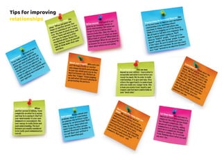 Give up on fixing others. The
adage “When you point one
finger at another person, four
more are pointing at you” is very
true. You may be great at seeing
othersʻ flaws and mistakes, and
you may be tempted to offer
unsolicited advice. Resist the
urge. Instead, focus on yourself
and let them make their own
mistakes.
Watch your triggers. Who sets youoff? Perhaps itʻs the co-workerwho dumps his work and problemsin your lap, which puts you in themartyr/rescuer role. Reflect onwhy this “trigger” keeps poppingup, and what role youʻre playing inperpetuating the pattern.
Donʻt unload. Do you unload your
problems, ideas, or experiences
on someone else without really
looking for an interaction? Next
time, be clear about what you
want from the other person.
Advice? Direction? A shoulder to
cry on? Donʻt vent without a
clearly identified goal.
Learn to wait – 24 hours or more.
If you tend to be an impulsive
person and respond right away
when you observe behaviour you
donʻt like, try sitting with your
thoughts before you address it. If
at the end of that time you still
want to address it, you will be more
calm and likely more balanced in
your approach.
Define success. Itʻs typical to set
goals in our business, career, or
work relationships. But what we
forget to do is to define what
success looks like. Take the time to
paint the picture of what you want.
What kind of culture? What kind of
relationships? What do you want to
be known for in your workplace? Be
clear about where you are going.
Practice being the Interested Observer. One
of the best ways to improve your workplace
relationships is by watching othersʻ
reactions to things you and others say.
Think of it as stepping out of the theatre.
We all tend to fall into rote responses. Step
back to watch whatʻs going on. Youʻll
observe “helpful” people, “I feel sorry for
myself” people, and “giving” people, to name
a few types. Be sure to watch your own
approaches and reactions. Do you also react
as a “type” instead as an objective listener?
Be cautiously open. This one may
depend on your culture – learn what is
acceptable and what is not before you
reveal too much. But in order to build
relationships, it is give and take. Give
others the opportunity to understand
who you really are. Longer term, this
is how you create trust, loyalty, and
respect, and feel more comfortable in
your “work skin.”
Leave labels off. Think about the
process that goes on inside our
heads. We look out at reality, we
filter it, and then we label it. We
donʻt like staff members who are
“like that.” We see someoneʻs walk
and make a judgment about who
they are. We watch someone in a
meeting and judge their contribu-
tion. Stop labelling. Turn your
opinions into factual observations
wherever you can.
Let them finish. An easy way to
improve all your interactions is to
simply let the other person finish
her thought completely. This
means not interrupting, adding
commentary, or giving feedback
until she is completely through
talking or asking. Try to refrain
from thinking about what you will
say next, too.
Learn the art of focus. When
another person is talking, focus
completely on what he is saying
and how he is saying it. Donʻt let
your mind wander to your own
judgments or assessments. Use
your energy to really listen and
seek understanding. The best
listeners are usually considered
to be really good communicators
overall.
Donʻt assume they know what you
mean. We assume too much in
communication. In fact, in certain
industries we love our jargon, but we
donʻt always agree on what the jargon
means! Practice coming to every
interaction with the goal of learning
about the other person. Ask “why?” to
get at whatʻs underneath their
comments. Donʻt guess – ask.
Tips for improving
relationships
 