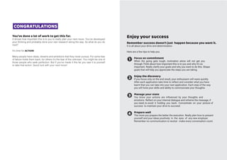 You’ve done a lot of work to get this far.
It shows how important this is to you to really plan your next move. You’ve developed
your thinking and probably done your own research along the way. So what do you do
next?
It’s time for ACTION!
Many people have ideas, dreams and ambitions that they never pursue. For some fear
of failure holds them back, for others it’s the fear of the unknown. You might be one of
those people who seek perfection. But if you’ve made it this far you owe it to yourself
to take that action. Good luck with your next move!
CONGRATULATIONS
Enjoy your success
Remember success doesn’t just happen because you want it.
It is all about your drive and determination.
Here are a few tips to help you.
Focus on commitment
When the going gets tough, motivation alone will not get you
through.Think about how important this is to you and why it’s so
important. Really clarify your goals and why you want to do this. Shape
goals that will help you appreciate the steps you are taking.
Enjoy the discovery
If you focus only on the end result, your enthusiasm will wane quickly.
After each application take time to reflect and consider what you have
learnt that you can take into your next application. Each step of the way
you will hone your skills and ability to communciate your thoughts.
Manage your state
You know your actions are influenced by your thoughts and
emotions. Reflect on your internal dialogue and reframe the message, if
you need, to avoid it holding you back. Concentrate on your picture of
success to maintain your drive to succeed.
Prepare well
The more you prepare the better the execution. Really plan how to present
yourself and your ideas positively in the eyes of any new employer.
Remember no communication is neutral - make every conversation count.
 