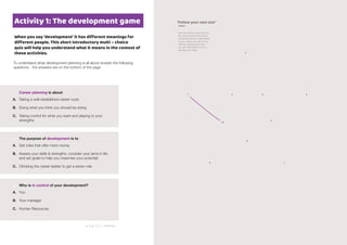 Answers:1.C2.B3.A
When you say ‘development’ it has different meanings for
different people. This short introductory multi – choice
quiz will help you understand what it means in the context of
these activities.
1 Career planning is about
To understand what development planning is all about answer the following
questions - the answers are on the bottom of the page
2 The purpose of development is to
A. Taking a well-established career route
B. Doing what you think you should be doing
C. Taking control for what you want and playing to your
strengths
3 Who is in control of your development?
A. Get roles that offer more money
B. Assess your skills & strengths, consider your aims in life
and set goals to help you maximise your potential
C. Climbing the career ladder to get a senior role
3
21 4 5
6
8
79
10
A. You
B. Your manager
C. Human Resources
‘Follow your own star’
Dante
Join your dots to see what you
ﬁnd. At each point write down
something that you really desire
in your career. You will end up
with ﬁve critical factors that
you can refer back to as you
develop your ideas.
Activity 1: The development game
 