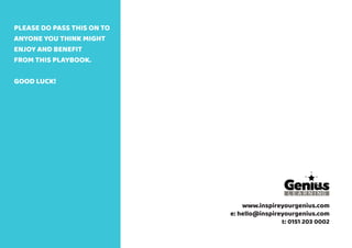 www.inspireyourgenius.com
e: hello@inspireyourgenius.com
t: 0151 203 0002
PLEASE DO PASS THIS ON TO
ANYONE YOU THINK MIGHT
ENJOY AND BENEFIT
FROM THIS PLAYBOOK.
GOOD LUCK!
 