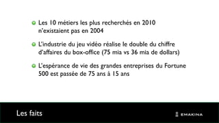 Les faits
Les 10 métiers les plus recherchés en 2010
n’existaient pas en 2004
L’industrie du jeu vidéo réalise le double du chiffre
d’affaires du box-office (75 mia vs 36 mia de dollars)
L’espérance de vie des grandes entreprises du Fortune
500 est passée de 75 ans à 15 ans
 