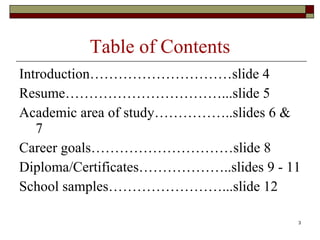 Table of Contents Introduction…………………………slide 4 Resume……………………………...slide 5 Academic area of study……………..slides 6-7 Career goals…………………………slide 8 Diploma/Certificates………………..slides 9-11 School samples……………………...slide 12 