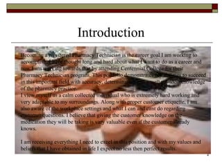 Introduction Becoming a registered Pharmacy Technician is the career goal I am working to  accomplish. I have thought long and hard about what I want to do as a career and now I am working towards that by attending Centennial College for their Pharmacy Technician program. This portfolio demonstrates my abilities to succeed in this important field with accuracy, determination and a well rounded knowledge of the pharmacy practice. I view myself as a calm collected individual who is extremely hard working and very adaptable to my surroundings. Along with proper customer etiquette, I am also aware of the workplace settings and what I can and cant do regarding customer questions. I believe that giving the customer knowledge on the medication they will be taking is vary valuable even if the customer already knows.  I am receiving everything I need to excel in this position and with my values and beliefs that I have obtained in life I expect no less then perfect results.  