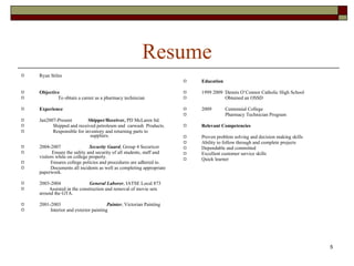 Resume Ryan Stiles Objective To obtain a career as a pharmacy technician Experience Jan2007-Present  Shipper/Receiver,  PD McLaren ltd. Shipped and received petroleum and  carwash  Products. Responsible for inventory and returning parts to  suppliers.  2004-2007  Security Guard , Group 4 Securicor Ensure the safety and security of all students, staff and  visitors while on college property. Ensures college policies and procedures are adhered to. Documents all incidents as well as completing appropriate paperwork. 2003-2004  General Laborer , IATSE Local 873 Assisted in the construction and removal of movie sets around the GTA. 2001-2003  Painter , Victorian Painting Interior and exterior painting Education 1999 2009  Dennis O’Connor Catholic High School Obtained an OSSD 2009  Centennial College  Pharmacy Technician Program  Relevant Competencies Proven problem solving and decision making skills Ability to follow through and complete projects Dependable and committed  Excellent customer service skills Quick learner 