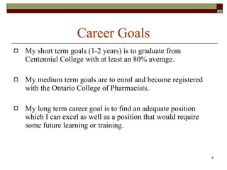 Career Goals My short term goals (1-2 years) is to graduate from Centennial College with at least an 80% average. My medium term goals are to enrol and become registered with the Ontario College of Pharmacists. My long term career goal is to find an adequate position which I can excel as well as a position that would require some future learning or training. 