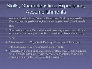 Skills, Characteristics, Experience,
          Accomplishments
 Works well with others, Friendly, Humorous, Working as a cashier,
   Meeting new people is enough of an accomplishment, Great people
   skills
 Good with numbers, Decent with math Working as a cashier, Held a
   job as a cashier for 4 years, Able to do quick math equations in my
   head
 Attention to detail, Organized, Delivery, Have been told I’m good
   with organization, Sorting and organization skills
 Product Marketing, Suggestive selling professional, Selling products
   out of a store Scored a 95% on my mystery shopper test, Can tell
   what a person wants, People skills, Persuasive
 
