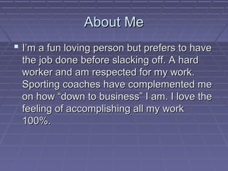 About Me
 I’m a fun loving person but prefers to have
 the job done before slacking off. A hard
 worker and am respected for my work.
 Sporting coaches have complemented me
 on how “down to business” I am. I love the
 feeling of accomplishing all my work
 100%.
 
