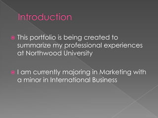    This portfolio is being created to
    summarize my professional experiences
    at Northwood University

   I am currently majoring in Marketing with
    a minor in International Business
 