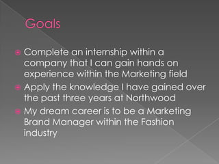  Complete an internship within a
  company that I can gain hands on
  experience within the Marketing field
 Apply the knowledge I have gained over
  the past three years at Northwood
 My dream career is to be a Marketing
  Brand Manager within the Fashion
  industry
 