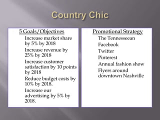 

5 Goals/Objectives







Increase market share
by 5% by 2018
Increase revenue by
25% by 2018
Increase customer
satisfaction by 10 points
by 2018
Reduce budget costs by
10% by 2018.
Increase our
advertising by 5% by
2018.



Promotional Strategy








The Tennesseean
Facebook
Twitter
Pinterest
Annual fashion show
Flyers around
downtown Nashville

 