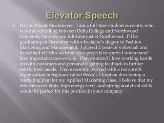 

Hi, I’m Nicole Stockmeyer. I am a full-time student currently who
was duel-enrolling between Delta College and Northwood
University but now am full-time just at Northwood. I’ll be
graduating in December with a bachelor’s degree in Fashion
Marketing and Management. I played 2 years of volleyball and
basketball at Delta, so from class projects to sports I understand
how important teamwork is. I have noticed I love working hands
on with customers and personally getting feedback to further
satisfy their needs. I have recently worked with a non-profit
organization in Saginaw called Becca’s Closet on developing a
marketing plan for my Applied Marketing class. I believe that my
efficient work ethic, high energy level, and strong analytical skills
would be perfect for this position in your company.

 