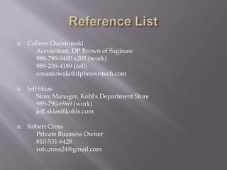 





Colleen Osantowski
Accountant, DP Brown of Saginaw
989-799-9400 x205 (work)
989-239-4189 (cell)
cosantowski@dpbrowntech.com
Jeff Skias
Store Manager, Kohl's Department Store
989-790-6969 (work)
jeff.skias@kohls.com
Robert Cross
Private Business Owner
810-531-6428
rob.cross24@gmail.com

 