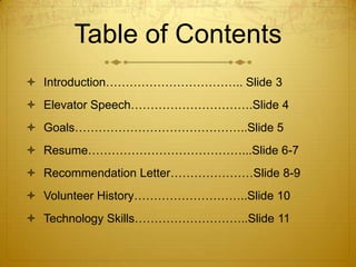 Table of Contents
 Introduction…………………………….. Slide 3
 Elevator Speech………………………….Slide 4
 Goals……………………………………..Slide 5

 Resume…………………………………...Slide 6-7
 Recommendation Letter…………………Slide 8-9
 Volunteer History………………………..Slide 10
 Technology Skills………………………..Slide 11

 