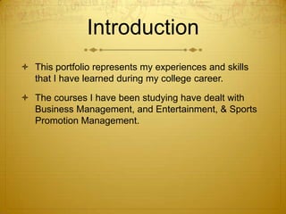Introduction
 This portfolio represents my experiences and skills
that I have learned during my college career.
 The courses I have been studying have dealt with
Business Management, and Entertainment, & Sports
Promotion Management.

 
