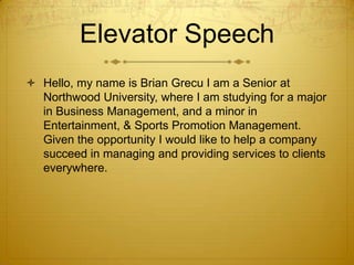 Elevator Speech
 Hello, my name is Brian Grecu I am a Senior at
Northwood University, where I am studying for a major
in Business Management, and a minor in
Entertainment, & Sports Promotion Management.
Given the opportunity I would like to help a company
succeed in managing and providing services to clients
everywhere.

 