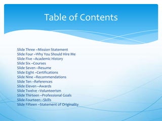 Table of Contents

Slide Three –Mission Statement
Slide Four –Why You Should Hire Me
Slide Five –Academic History
Slide Six –Courses
Slide Seven –Resume
Slide Eight –Certifications
Slide Nine –Recommendations
Slide Ten –References
Slide Eleven –Awards
Slide Twelve –Volunteerism
Slide Thirteen –Professional Goals
Slide Fourteen –Skills
Slide Fifteen –Statement of Originality

 