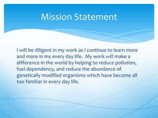 Mission Statement

I will be diligent in my work as I continue to learn more
and more in my every day life. My work will make a
difference in the world by helping to reduce pollution,
fuel dependency, and reduce the abundance of
genetically modified organisms which have become all
too familiar in every day life.

 