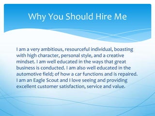 Why You Should Hire Me

I am a very ambitious, resourceful individual, boasting
with high character, personal style, and a creative
mindset. I am well educated in the ways that great
business is conducted. I am also well educated in the
automotive field; of how a car functions and is repaired.
I am an Eagle Scout and I love seeing and providing
excellent customer satisfaction, service and value.

 