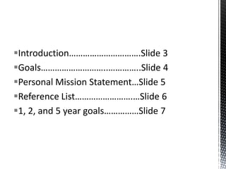 Introduction………………………….Slide 3
Goals………………………..…………..Slide 4
Personal Mission Statement…Slide 5
Reference List…………………….…Slide 6
1, 2, and 5 year goals……………Slide 7

 