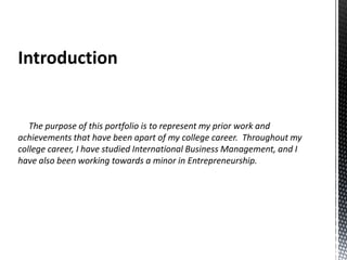 Introduction

The purpose of this portfolio is to represent my prior work and
achievements that have been apart of my college career. Throughout my
college career, I have studied International Business Management, and I
have also been working towards a minor in Entrepreneurship.

 